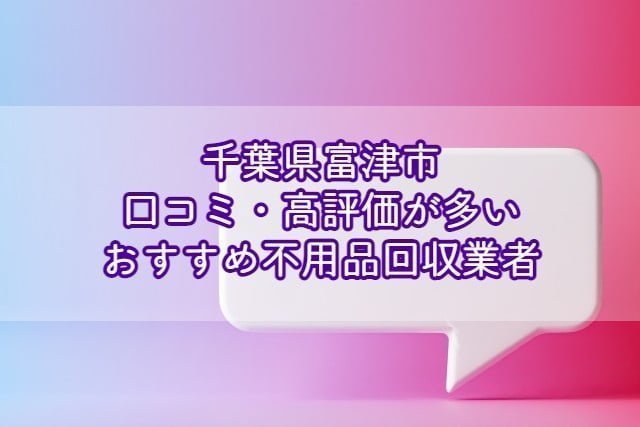 富津市　口コミの良い評価が多いおすすめ不用品回収業者